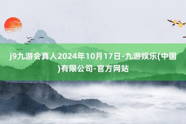 j9九游会真人2024年10月17日-九游娱乐(中国)有限公司-官方网站