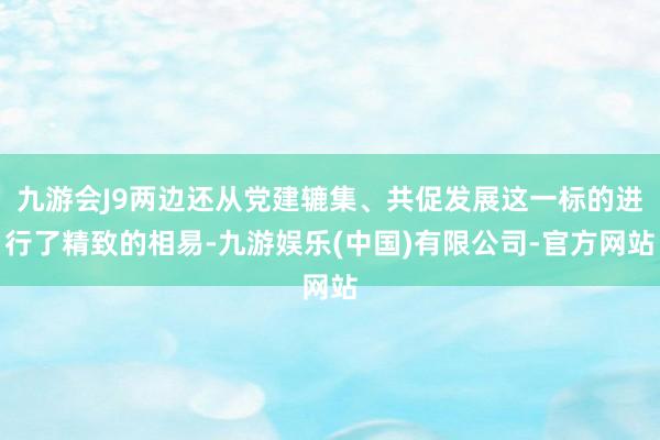 九游会J9两边还从党建辘集、共促发展这一标的进行了精致的相易-九游娱乐(中国)有限公司-官方网站