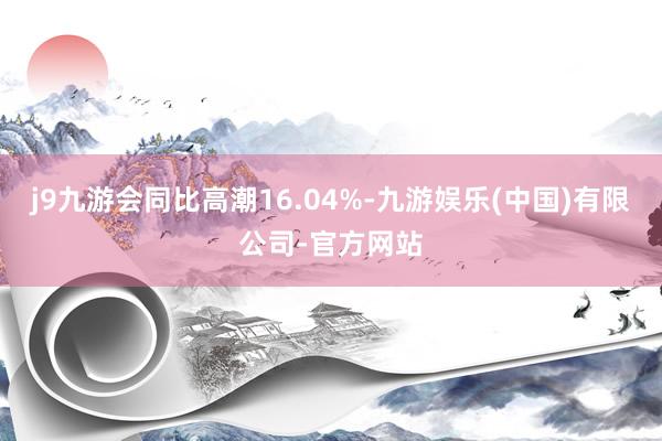 j9九游会同比高潮16.04%-九游娱乐(中国)有限公司-官方网站