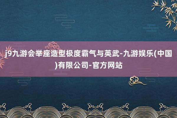 j9九游会举座造型极度霸气与英武-九游娱乐(中国)有限公司-官方网站