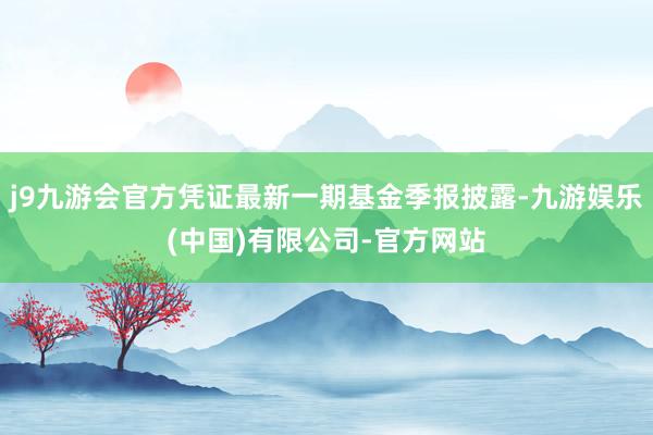 j9九游会官方凭证最新一期基金季报披露-九游娱乐(中国)有限公司-官方网站