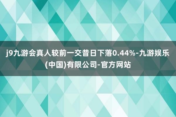 j9九游会真人较前一交昔日下落0.44%-九游娱乐(中国)有限公司-官方网站