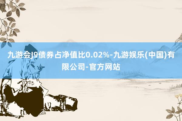 九游会J9债券占净值比0.02%-九游娱乐(中国)有限公司-官方网站