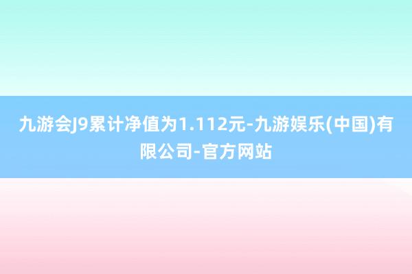 九游会J9累计净值为1.112元-九游娱乐(中国)有限公司-官方网站