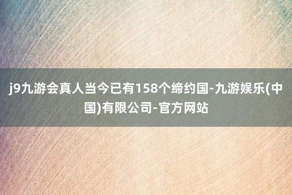 j9九游会真人当今已有158个缔约国-九游娱乐(中国)有限公司-官方网站