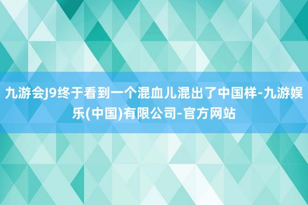 九游会J9终于看到一个混血儿混出了中国样-九游娱乐(中国)有限公司-官方网站