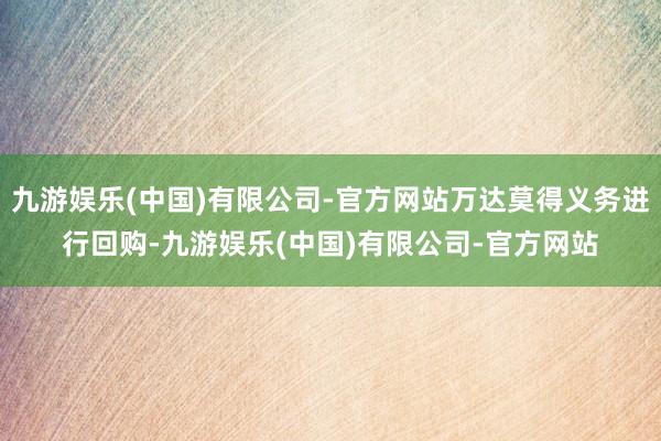 九游娱乐(中国)有限公司-官方网站万达莫得义务进行回购-九游娱乐(中国)有限公司-官方网站