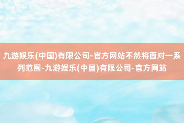 九游娱乐(中国)有限公司-官方网站不然将面对一系列范围-九游娱乐(中国)有限公司-官方网站