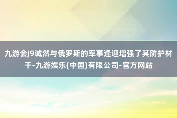 九游会J9诚然与俄罗斯的军事逢迎增强了其防护材干-九游娱乐(中国)有限公司-官方网站