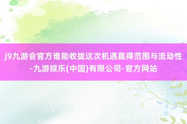 j9九游会官方谁能收拢这次机遇赢得范围与流动性-九游娱乐(中国)有限公司-官方网站