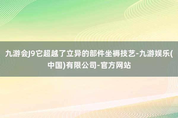 九游会J9它超越了立异的部件坐褥技艺-九游娱乐(中国)有限公司-官方网站