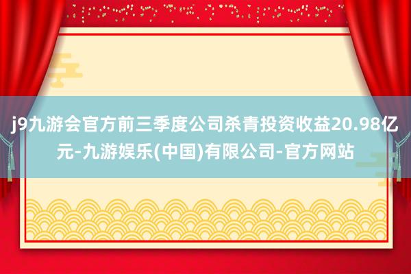 j9九游会官方前三季度公司杀青投资收益20.98亿元-九游娱乐(中国)有限公司-官方网站