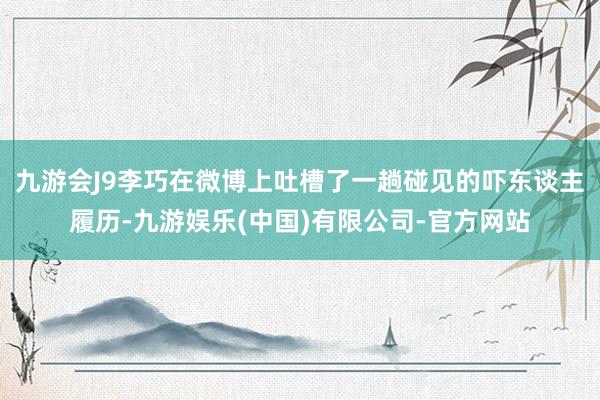 九游会J9李巧在微博上吐槽了一趟碰见的吓东谈主履历-九游娱乐(中国)有限公司-官方网站