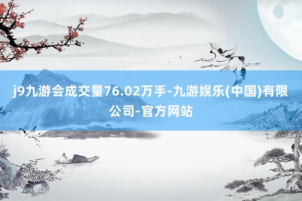 j9九游会成交量76.02万手-九游娱乐(中国)有限公司-官方网站