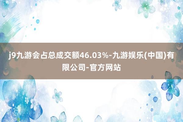 j9九游会占总成交额46.03%-九游娱乐(中国)有限公司-官方网站