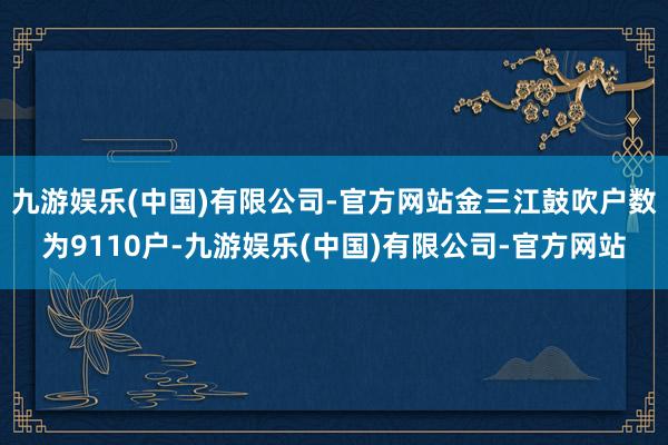 九游娱乐(中国)有限公司-官方网站金三江鼓吹户数为9110户-九游娱乐(中国)有限公司-官方网站