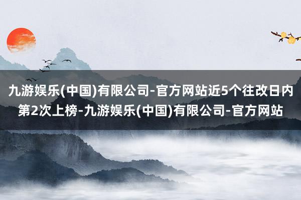 九游娱乐(中国)有限公司-官方网站近5个往改日内第2次上榜-九游娱乐(中国)有限公司-官方网站