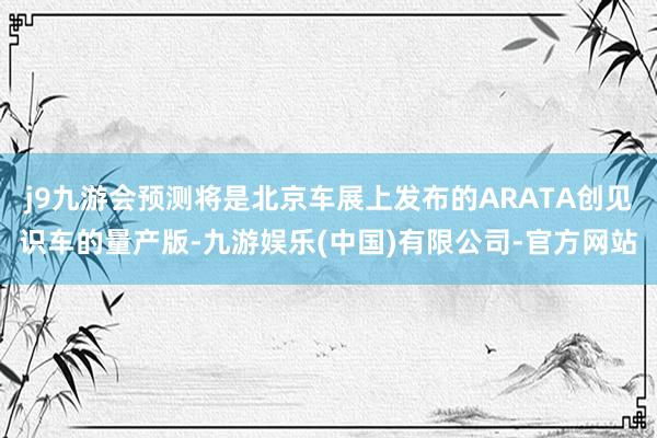 j9九游会预测将是北京车展上发布的ARATA创见识车的量产版-九游娱乐(中国)有限公司-官方网站