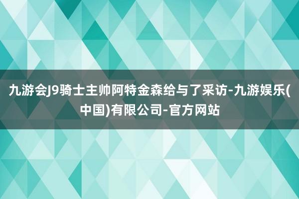 九游会J9骑士主帅阿特金森给与了采访-九游娱乐(中国)有限公司-官方网站