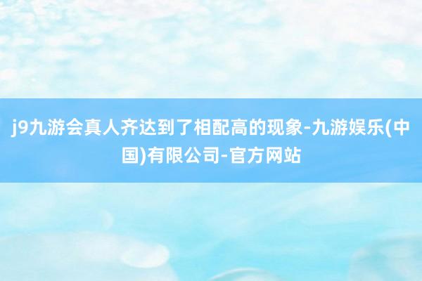 j9九游会真人齐达到了相配高的现象-九游娱乐(中国)有限公司-官方网站