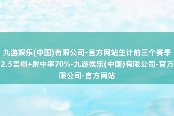 九游娱乐(中国)有限公司-官方网站生计前三个赛季场均2.5盖帽+射中率70%-九游娱乐(中国)有限公司-官方网站