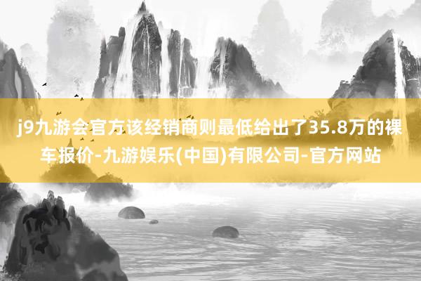 j9九游会官方该经销商则最低给出了35.8万的裸车报价-九游娱乐(中国)有限公司-官方网站