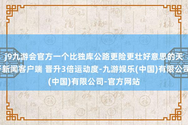 j9九游会官方一个比独库公路更险更壮好意思的天猴子路大开新闻客户端 晋升3倍运动度-九游娱乐(中国)有限公司-官方网站