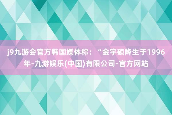 j9九游会官方韩国媒体称：“金宇硕降生于1996年-九游娱乐(中国)有限公司-官方网站