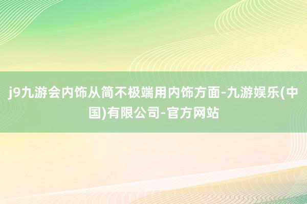 j9九游会内饰从简不极端用内饰方面-九游娱乐(中国)有限公司-官方网站