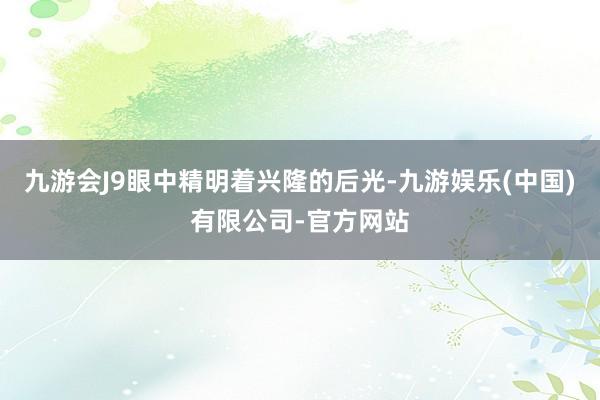 九游会J9眼中精明着兴隆的后光-九游娱乐(中国)有限公司-官方网站