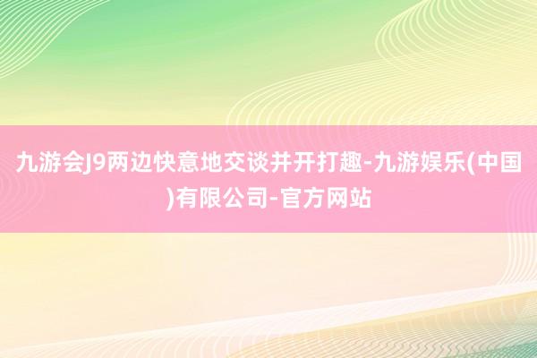 九游会J9两边快意地交谈并开打趣-九游娱乐(中国)有限公司-官方网站