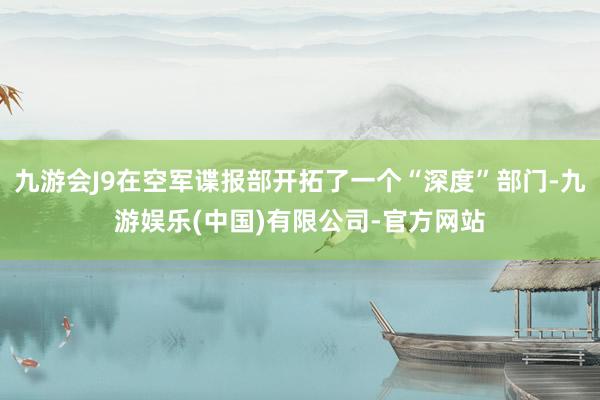 九游会J9在空军谍报部开拓了一个“深度”部门-九游娱乐(中国)有限公司-官方网站