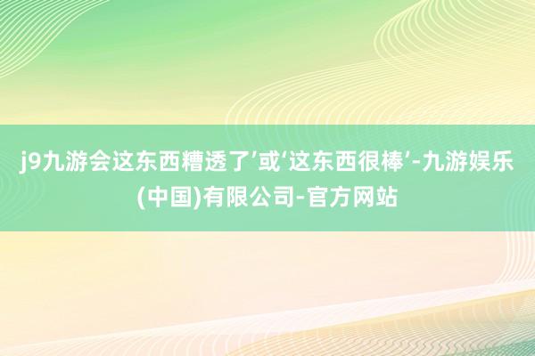 j9九游会这东西糟透了’或‘这东西很棒’-九游娱乐(中国)有限公司-官方网站