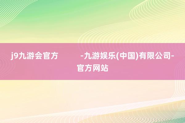 j9九游会官方          -九游娱乐(中国)有限公司-官方网站