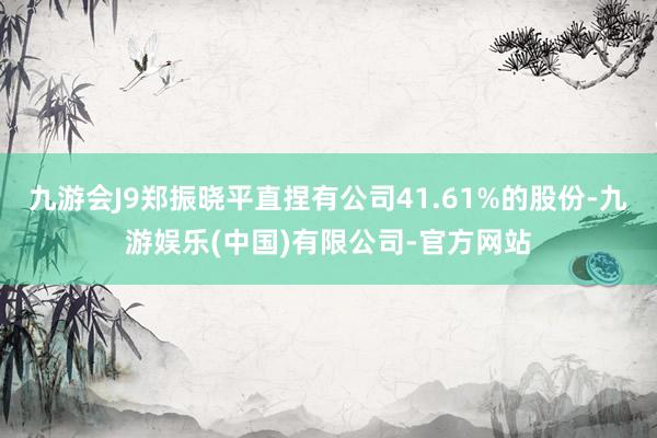 九游会J9郑振晓平直捏有公司41.61%的股份-九游娱乐(中国)有限公司-官方网站