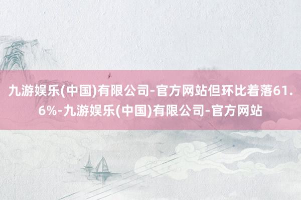 九游娱乐(中国)有限公司-官方网站但环比着落61.6%-九游娱乐(中国)有限公司-官方网站