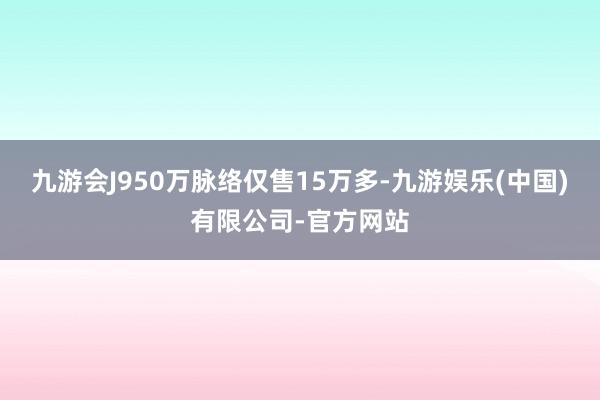 九游会J950万脉络仅售15万多-九游娱乐(中国)有限公司-官方网站