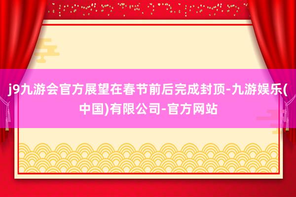 j9九游会官方展望在春节前后完成封顶-九游娱乐(中国)有限公司-官方网站