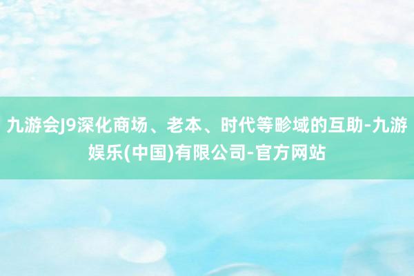 九游会J9深化商场、老本、时代等畛域的互助-九游娱乐(中国)有限公司-官方网站