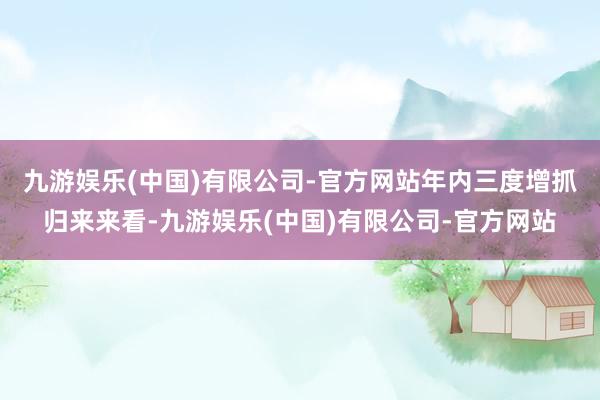 九游娱乐(中国)有限公司-官方网站　　年内三度增抓　　归来来看-九游娱乐(中国)有限公司-官方网站