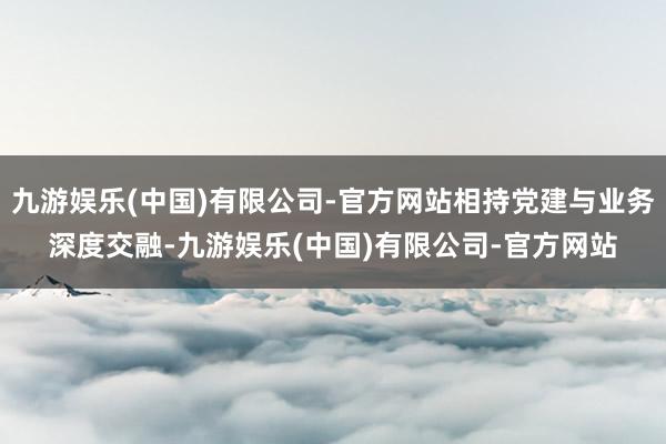 九游娱乐(中国)有限公司-官方网站相持党建与业务深度交融-九游娱乐(中国)有限公司-官方网站