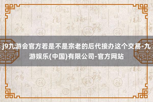 j9九游会官方若是不是宗老的后代接办这个交易-九游娱乐(中国)有限公司-官方网站