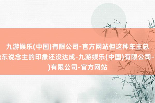 九游娱乐(中国)有限公司-官方网站但这种车主总共是有钱东说念主的印象还没达成-九游娱乐(中国)有限公司-官方网站