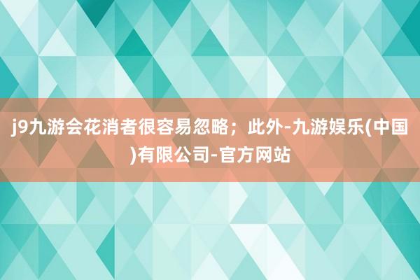 j9九游会花消者很容易忽略；此外-九游娱乐(中国)有限公司-官方网站