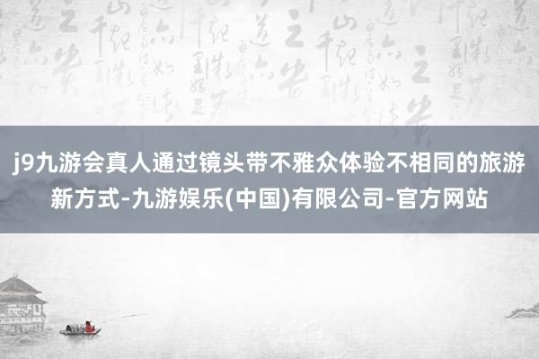 j9九游会真人通过镜头带不雅众体验不相同的旅游新方式-九游娱乐(中国)有限公司-官方网站