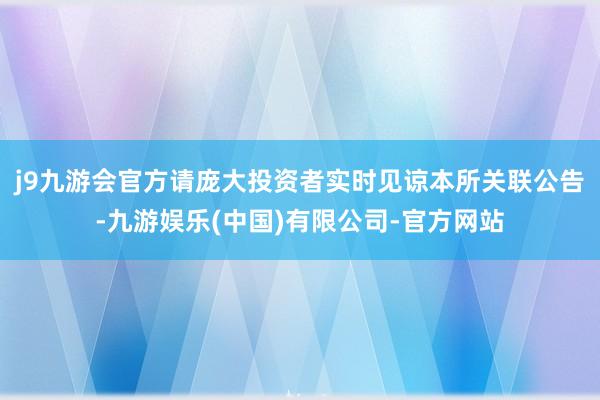 j9九游会官方请庞大投资者实时见谅本所关联公告-九游娱乐(中国)有限公司-官方网站