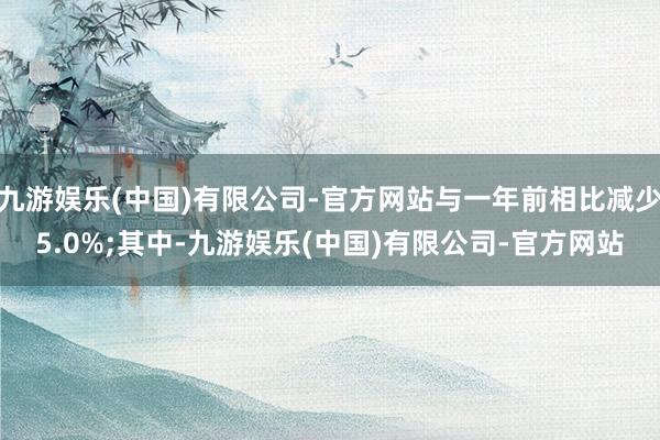 九游娱乐(中国)有限公司-官方网站与一年前相比减少5.0%;其中-九游娱乐(中国)有限公司-官方网站