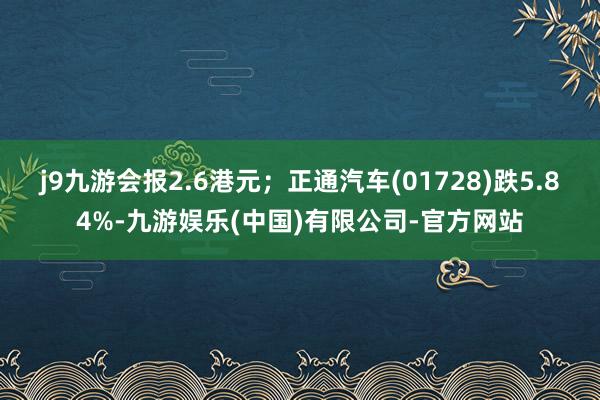 j9九游会报2.6港元；正通汽车(01728)跌5.84%-九游娱乐(中国)有限公司-官方网站