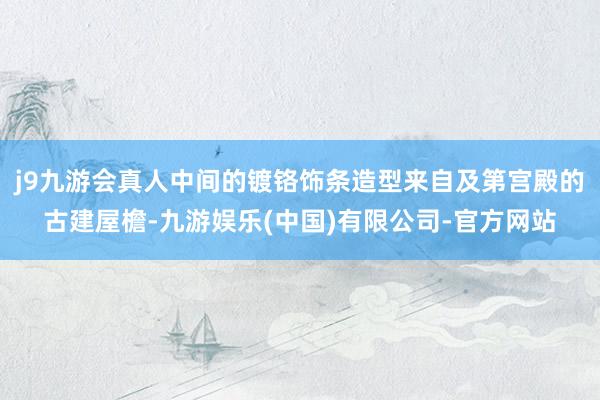 j9九游会真人中间的镀铬饰条造型来自及第宫殿的古建屋檐-九游娱乐(中国)有限公司-官方网站