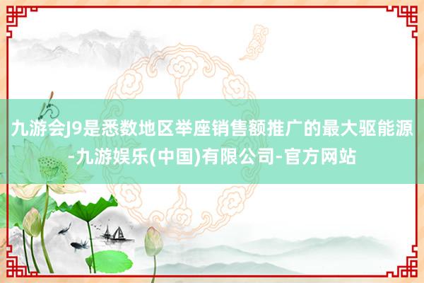 九游会J9是悉数地区举座销售额推广的最大驱能源-九游娱乐(中国)有限公司-官方网站